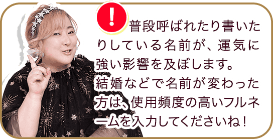 普段呼ばれたり書いたりしている名前が、運気に強い影響を及ぼします。結婚などで名前が変わった方は、使用頻度の高いフルネームを入力してくださいね！