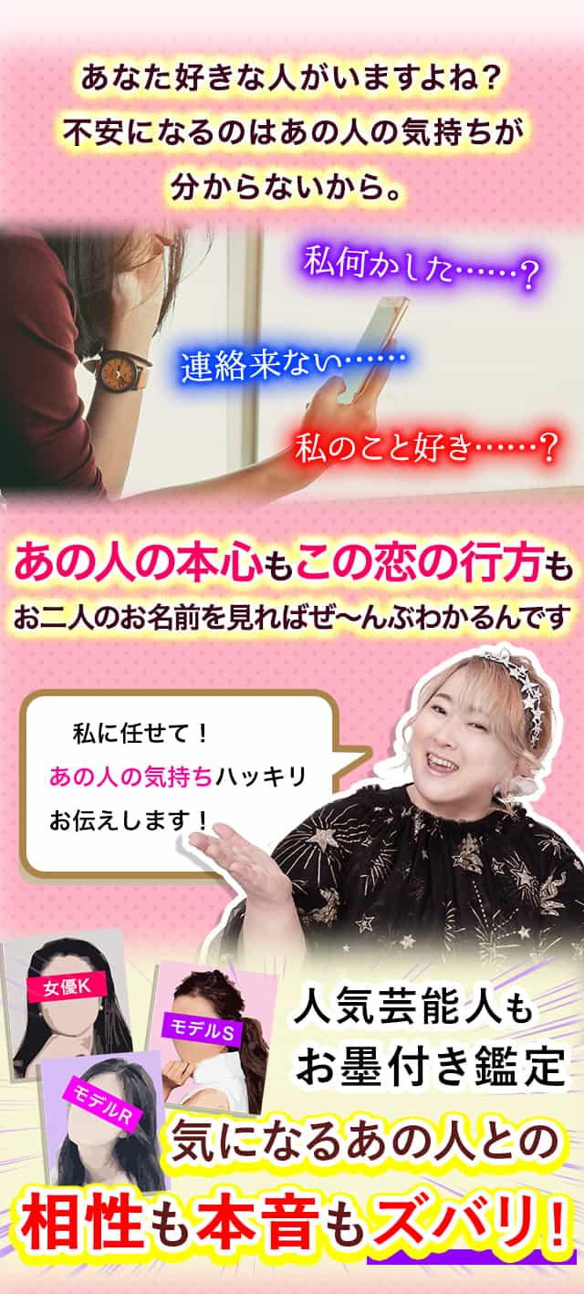 あなた好きな人がいますよね？不安になるのはあの人の気持ちが分からないから。私何かした……？連絡来ない……私のこと好き……？あの人の本心もこの恋の行方もお二人のお名前を見ればぜ～んぶわかるんです 私に任せて！あの人の気持ちハッキリお伝えします！人気芸能人もお墨付き鑑定気になるあの人との相性も本音もズバリ！