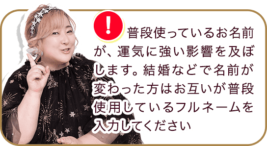 普段使っているお名前が、運気に強い影響を及ぼします。結婚などで名前が変わった方はお互いが普段使用しているフルネームを入力してください