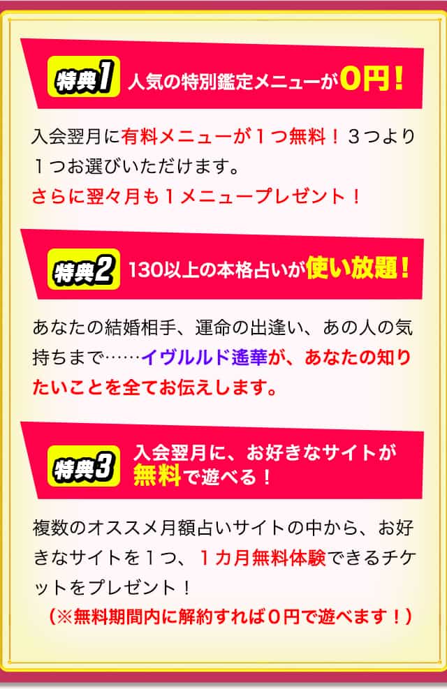 月額会員になるとこんな特典が！！【特典1】人気の特別鑑定メニューが０円！【特典2】130以上の本格占いが使い放題！【特典3】入会翌月に、お好きなサイトが無料で遊べる！